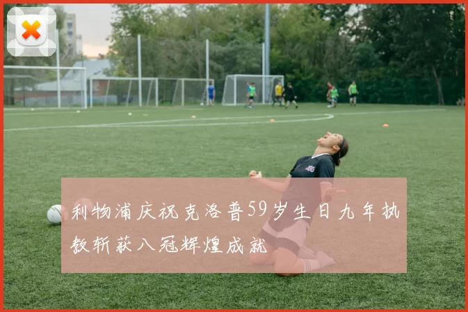 利物浦庆祝克洛普59岁生日九年执教斩获八冠辉煌成就