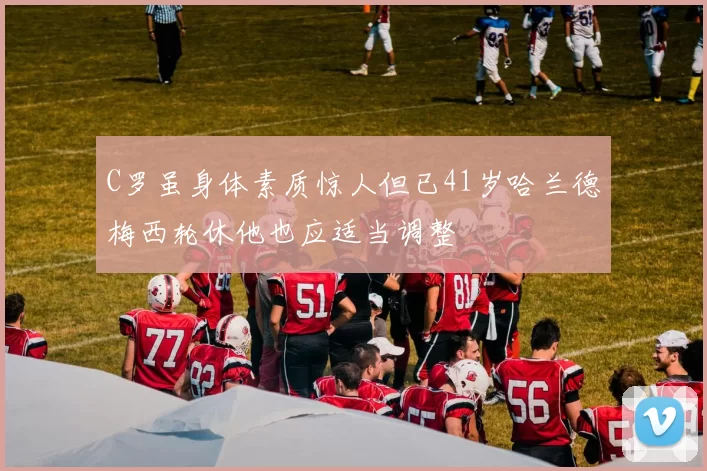 C罗虽身体素质惊人但已41岁哈兰德梅西轮休他也应适当调整
