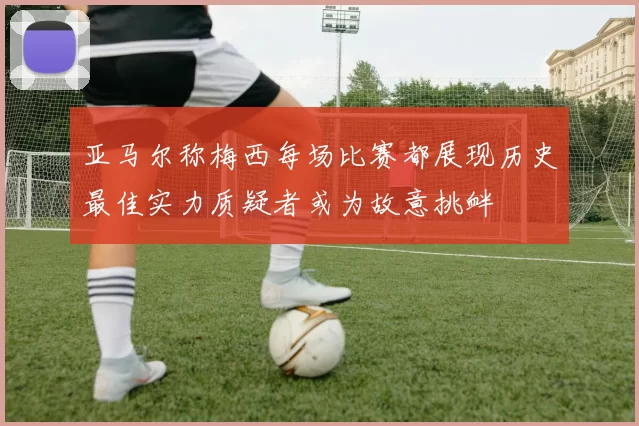 亚马尔称梅西每场比赛都展现历史最佳实力质疑者或为故意挑衅