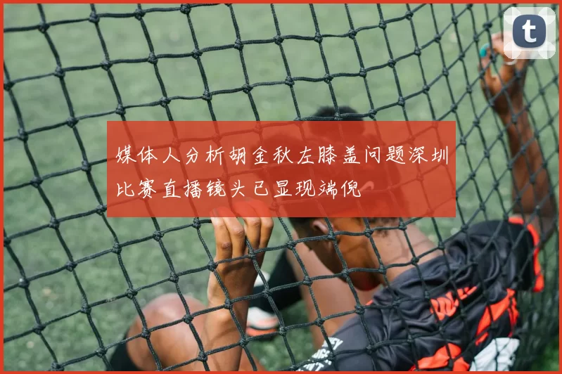 媒体人分析胡金秋左膝盖问题深圳比赛直播镜头已显现端倪
