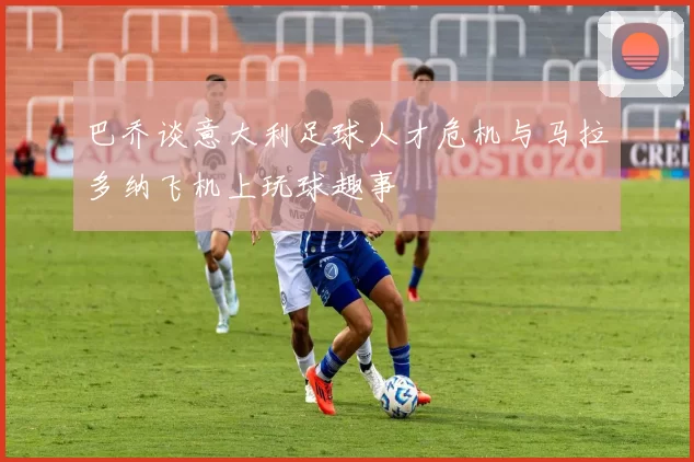 巴乔谈意大利足球人才危机与马拉多纳飞机上玩球趣事