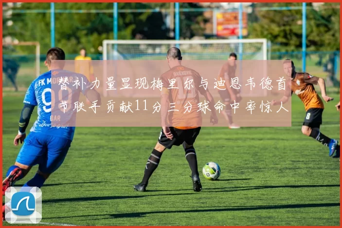 替补力量显现梅里尔与迪恩韦德首节联手贡献11分三分球命中率惊人