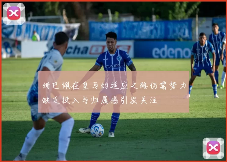 姆巴佩在皇马的适应之路仍需努力缺乏投入与归属感引发关注