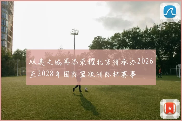 双奥之城再添荣耀北京将承办2026至2028年国际篮联洲际杯赛事