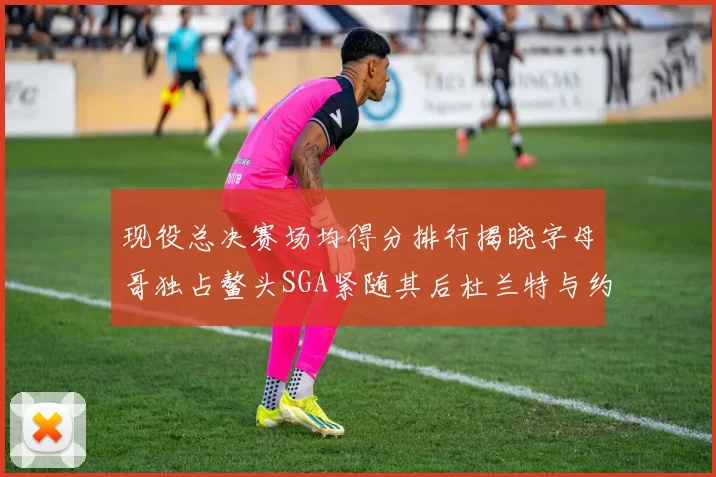 现役总决赛场均得分排行揭晓字母哥独占鳌头SGA紧随其后杜兰特与约基奇争夺第三