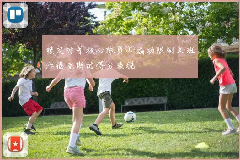 锁定对手核心球员OG成功限制文班和福克斯的得分表现