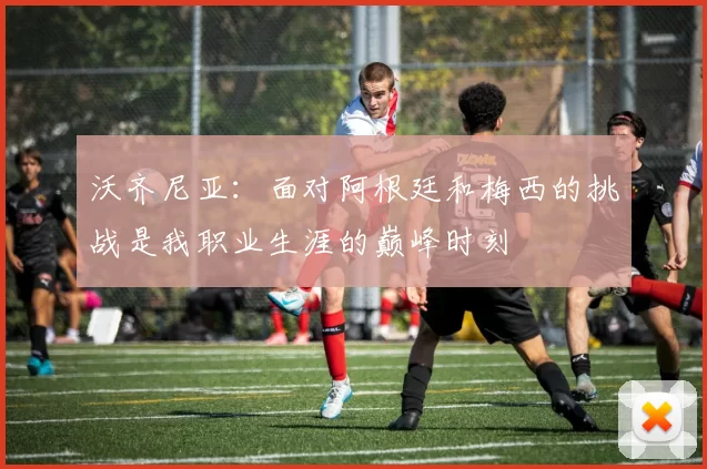 沃齐尼亚：面对阿根廷和梅西的挑战是我职业生涯的巅峰时刻