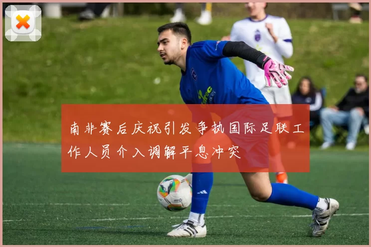 南非赛后庆祝引发争执国际足联工作人员介入调解平息冲突