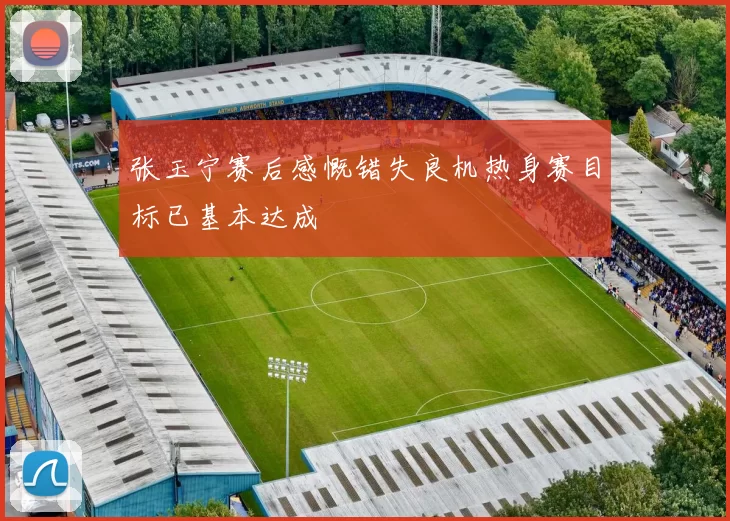 张玉宁赛后感慨错失良机热身赛目标已基本达成