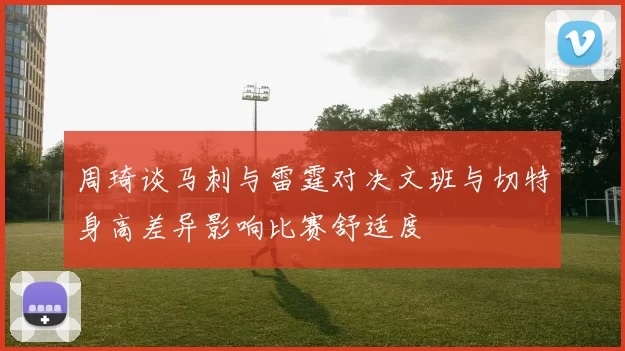 周琦谈马刺与雷霆对决文班与切特身高差异影响比赛舒适度