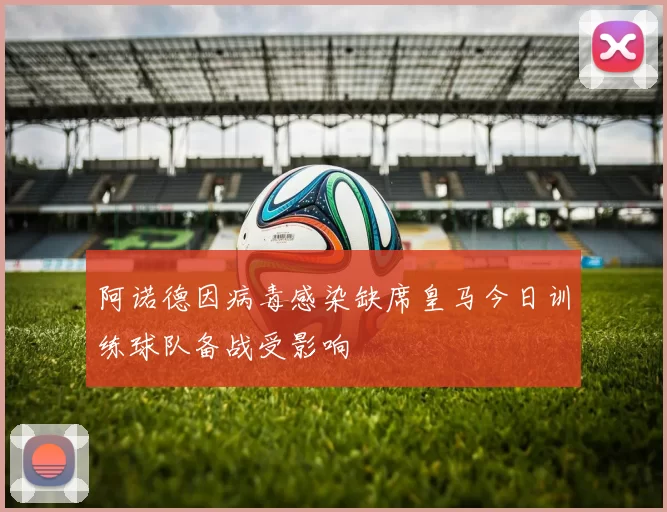 阿诺德因病毒感染缺席皇马今日训练球队备战受影响