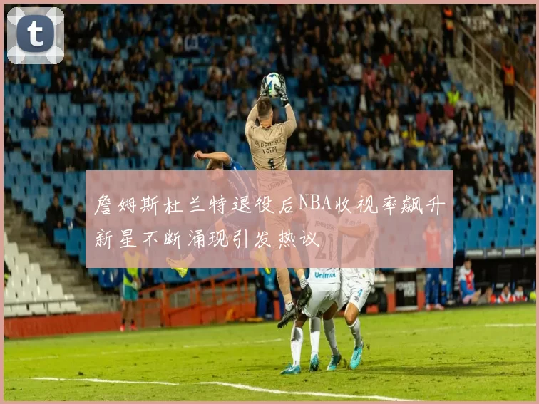 詹姆斯杜兰特退役后NBA收视率飙升新星不断涌现引发热议