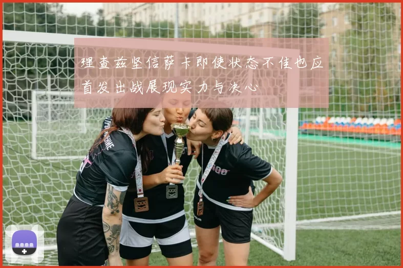 理查兹坚信萨卡即使状态不佳也应首发出战展现实力与决心
