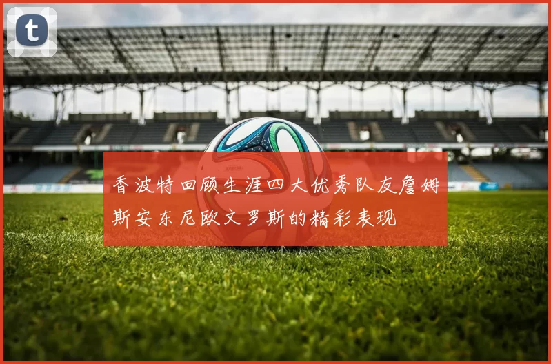 香波特回顾生涯四大优秀队友詹姆斯安东尼欧文罗斯的精彩表现
