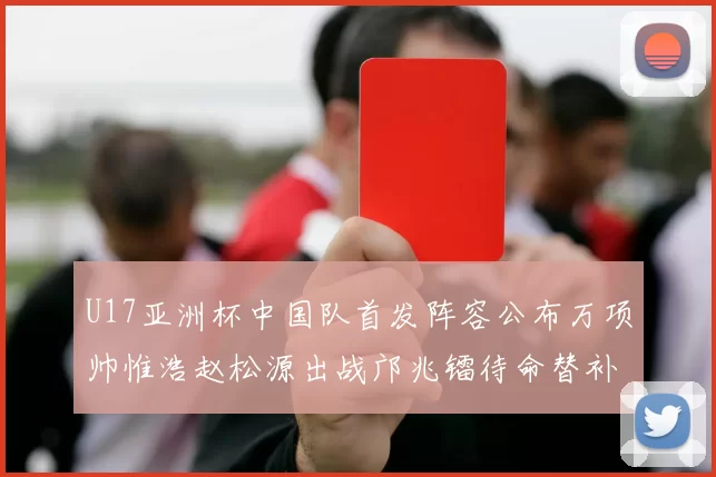U17亚洲杯中国队首发阵容公布万项帅惟浩赵松源出战邝兆镭待命替补