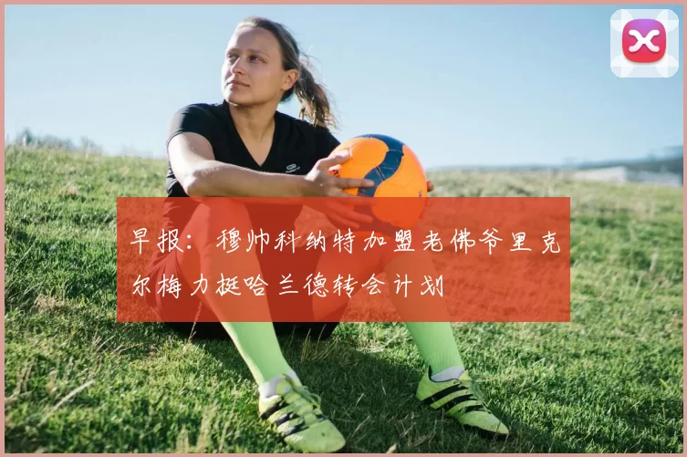 早报：穆帅科纳特加盟老佛爷里克尔梅力挺哈兰德转会计划