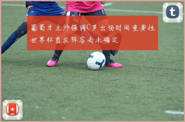 葡萄牙主帅强调C罗出场时间重要性世界杯首发阵容尚未确定