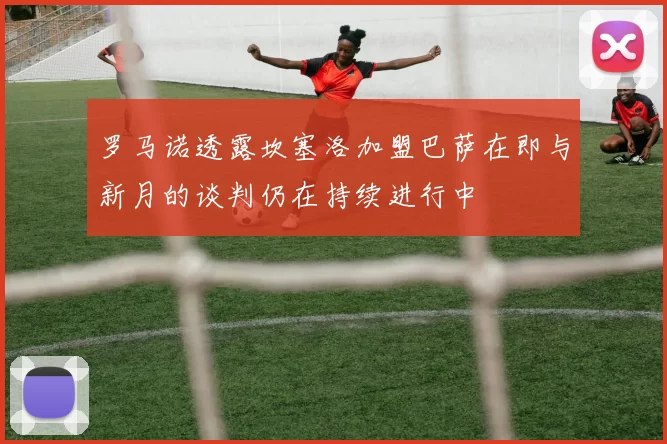 罗马诺透露坎塞洛加盟巴萨在即与新月的谈判仍在持续进行中