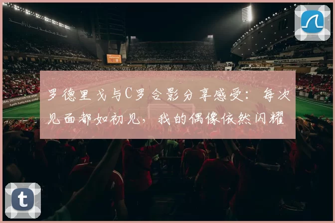 罗德里戈与C罗合影分享感受：每次见面都如初见，我的偶像依然闪耀